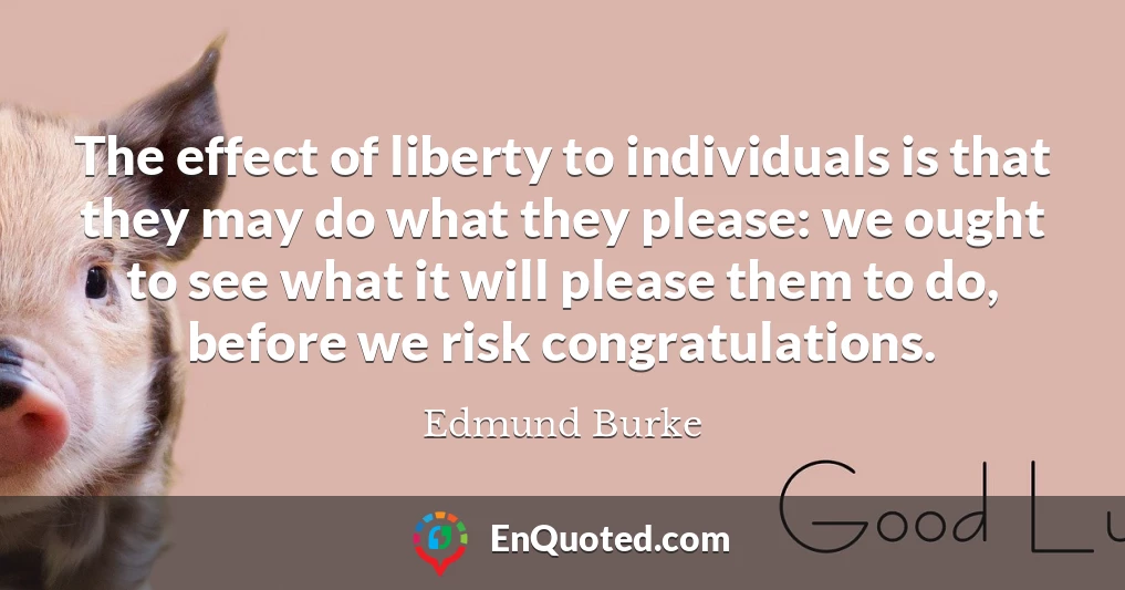 The effect of liberty to individuals is that they may do what they please: we ought to see what it will please them to do, before we risk congratulations.