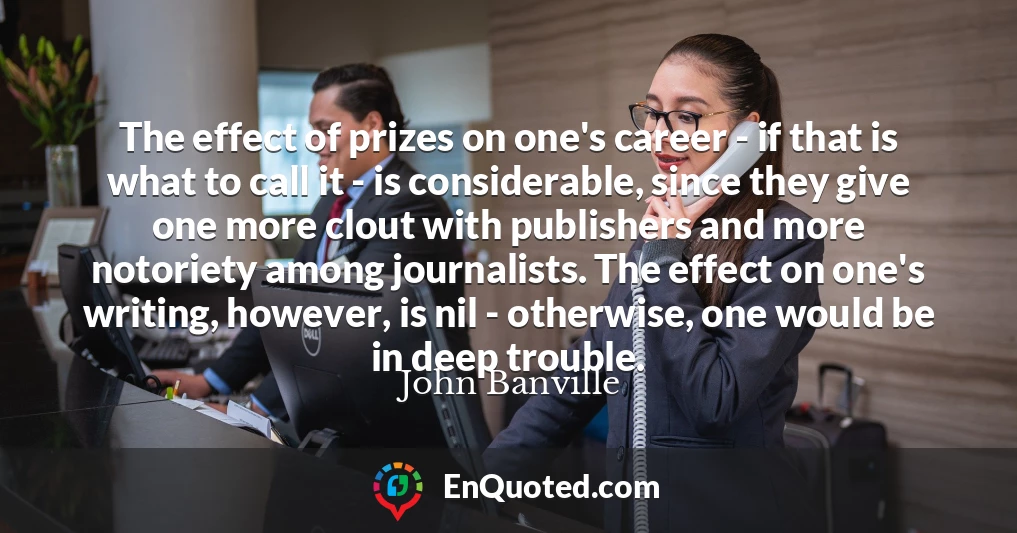 The effect of prizes on one's career - if that is what to call it - is considerable, since they give one more clout with publishers and more notoriety among journalists. The effect on one's writing, however, is nil - otherwise, one would be in deep trouble.