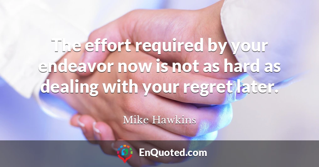 The effort required by your endeavor now is not as hard as dealing with your regret later.