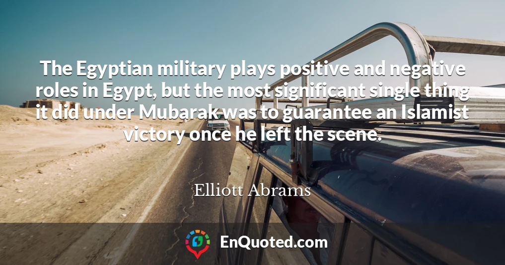 The Egyptian military plays positive and negative roles in Egypt, but the most significant single thing it did under Mubarak was to guarantee an Islamist victory once he left the scene.
