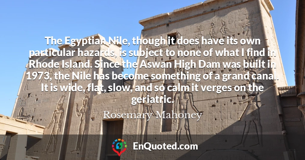The Egyptian Nile, though it does have its own particular hazards, is subject to none of what I find in Rhode Island. Since the Aswan High Dam was built in 1973, the Nile has become something of a grand canal. It is wide, flat, slow, and so calm it verges on the geriatric.