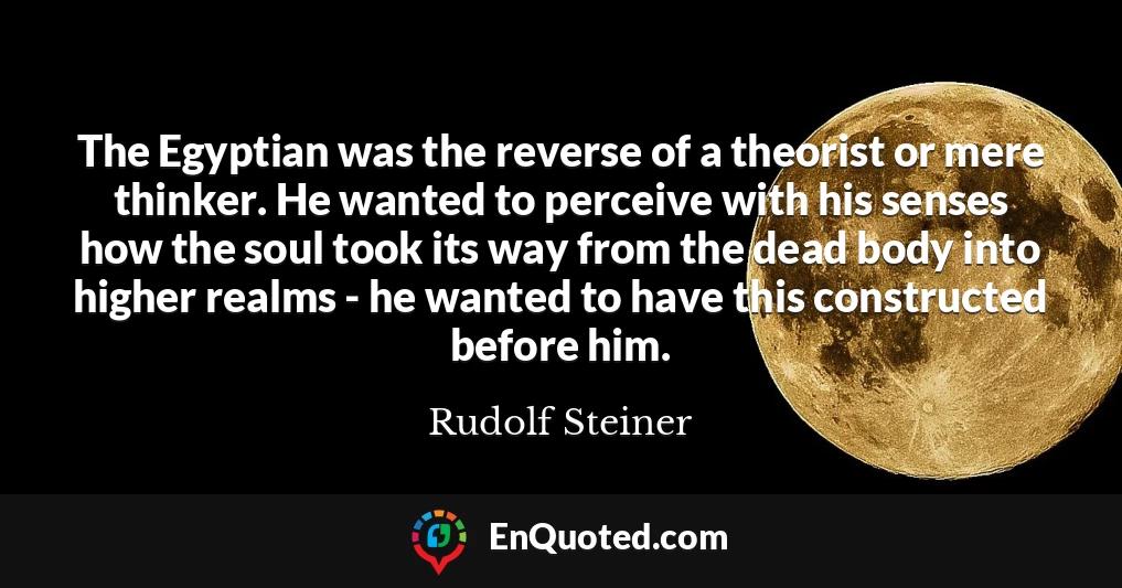 The Egyptian was the reverse of a theorist or mere thinker. He wanted to perceive with his senses how the soul took its way from the dead body into higher realms - he wanted to have this constructed before him.