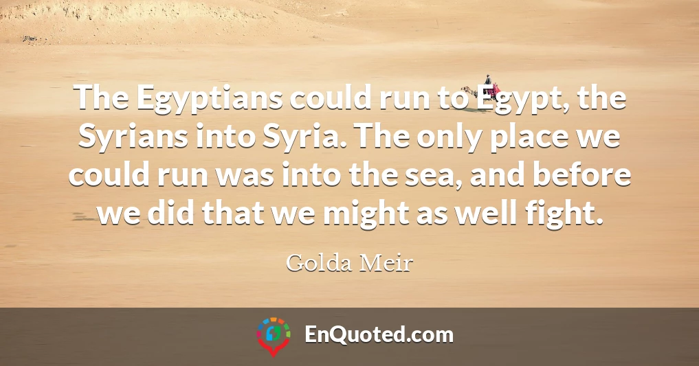 The Egyptians could run to Egypt, the Syrians into Syria. The only place we could run was into the sea, and before we did that we might as well fight.