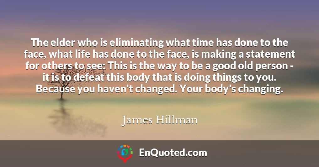 The elder who is eliminating what time has done to the face, what life has done to the face, is making a statement for others to see: This is the way to be a good old person - it is to defeat this body that is doing things to you. Because you haven't changed. Your body's changing.