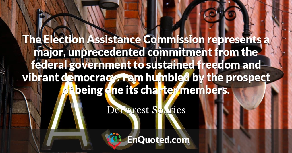 The Election Assistance Commission represents a major, unprecedented commitment from the federal government to sustained freedom and vibrant democracy. I am humbled by the prospect of being one its charter members.