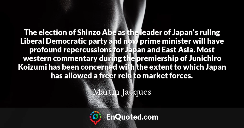 The election of Shinzo Abe as the leader of Japan's ruling Liberal Democratic party and now prime minister will have profound repercussions for Japan and East Asia. Most western commentary during the premiership of Junichiro Koizumi has been concerned with the extent to which Japan has allowed a freer rein to market forces.