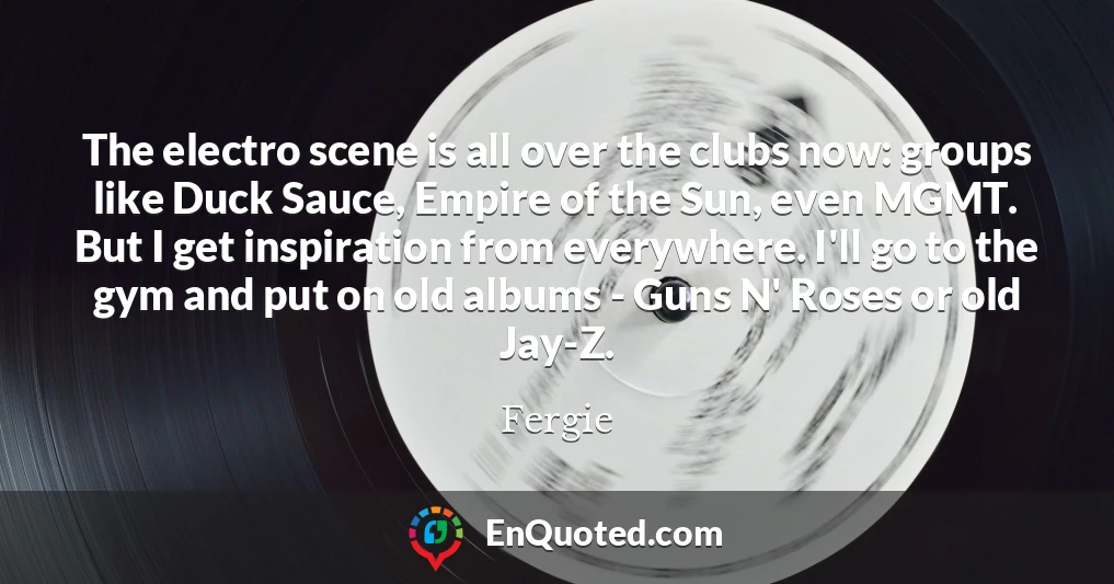 The electro scene is all over the clubs now: groups like Duck Sauce, Empire of the Sun, even MGMT. But I get inspiration from everywhere. I'll go to the gym and put on old albums - Guns N' Roses or old Jay-Z.