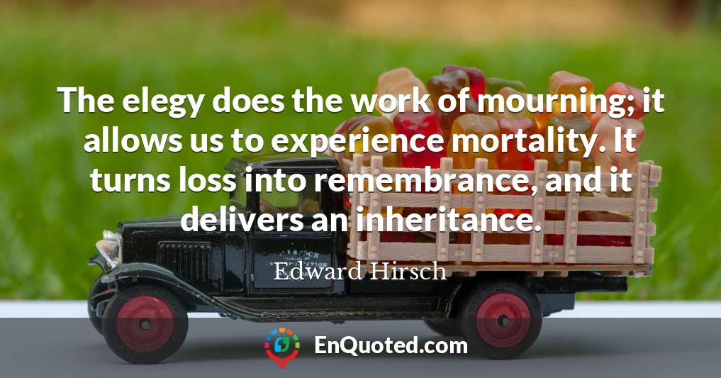 The elegy does the work of mourning; it allows us to experience mortality. It turns loss into remembrance, and it delivers an inheritance.
