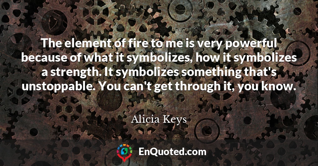 The element of fire to me is very powerful because of what it symbolizes, how it symbolizes a strength. It symbolizes something that's unstoppable. You can't get through it, you know.