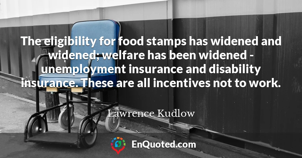 The eligibility for food stamps has widened and widened; welfare has been widened - unemployment insurance and disability insurance. These are all incentives not to work.