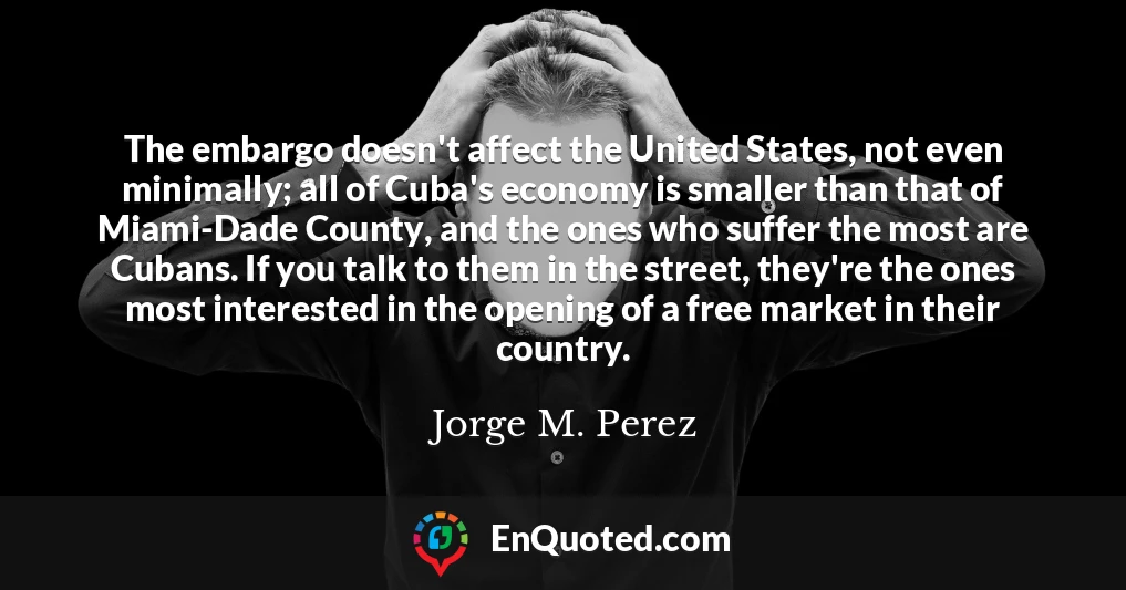 The embargo doesn't affect the United States, not even minimally; all of Cuba's economy is smaller than that of Miami-Dade County, and the ones who suffer the most are Cubans. If you talk to them in the street, they're the ones most interested in the opening of a free market in their country.