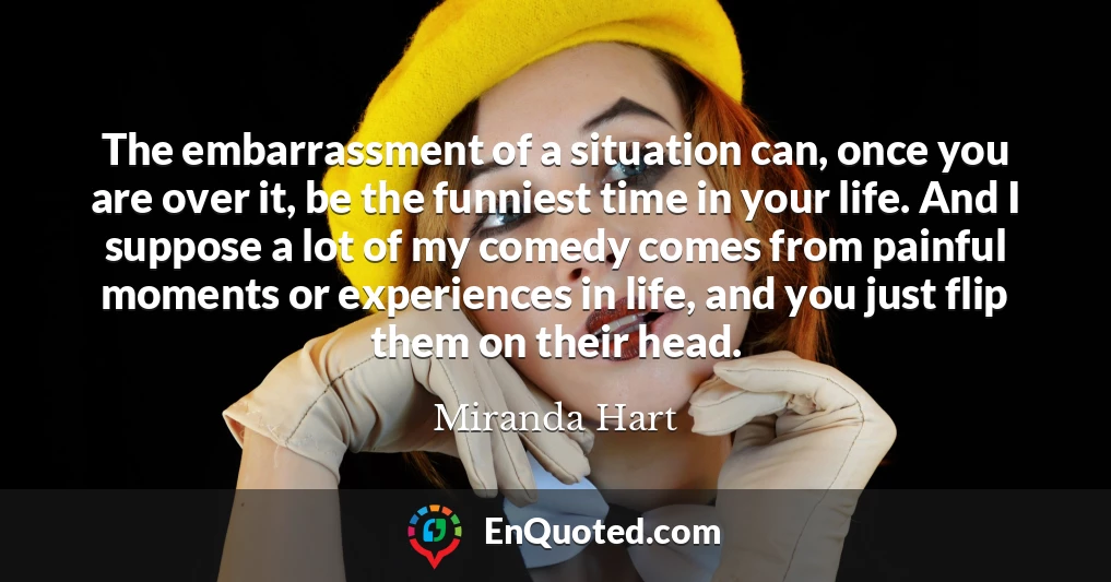 The embarrassment of a situation can, once you are over it, be the funniest time in your life. And I suppose a lot of my comedy comes from painful moments or experiences in life, and you just flip them on their head.