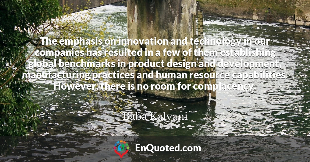 The emphasis on innovation and technology in our companies has resulted in a few of them establishing global benchmarks in product design and development, manufacturing practices and human resource capabilities. However, there is no room for complacency.