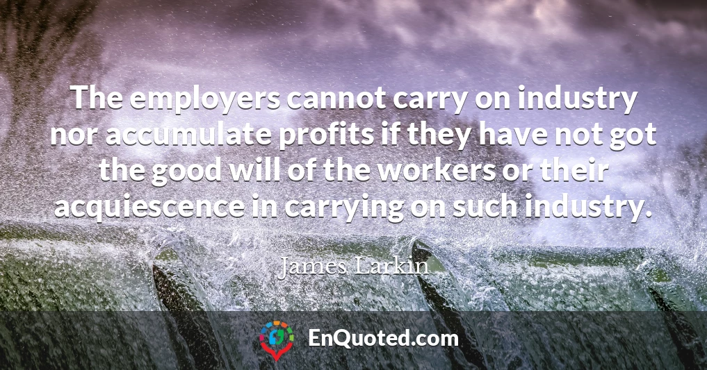 The employers cannot carry on industry nor accumulate profits if they have not got the good will of the workers or their acquiescence in carrying on such industry.