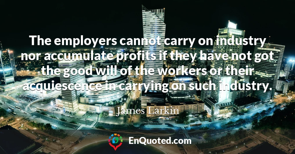 The employers cannot carry on industry nor accumulate profits if they have not got the good will of the workers or their acquiescence in carrying on such industry.