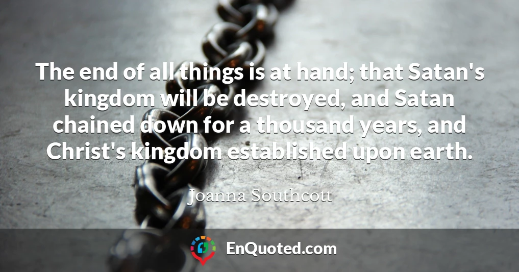 The end of all things is at hand; that Satan's kingdom will be destroyed, and Satan chained down for a thousand years, and Christ's kingdom established upon earth.