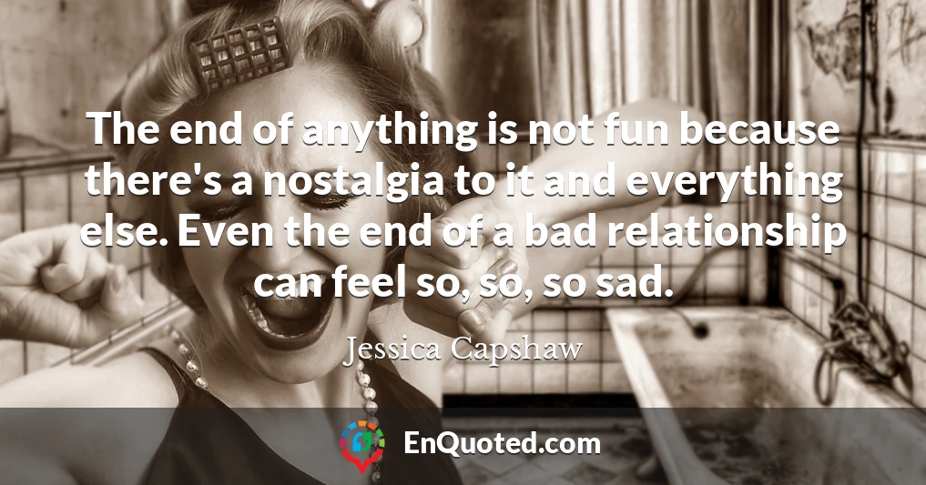 The end of anything is not fun because there's a nostalgia to it and everything else. Even the end of a bad relationship can feel so, so, so sad.