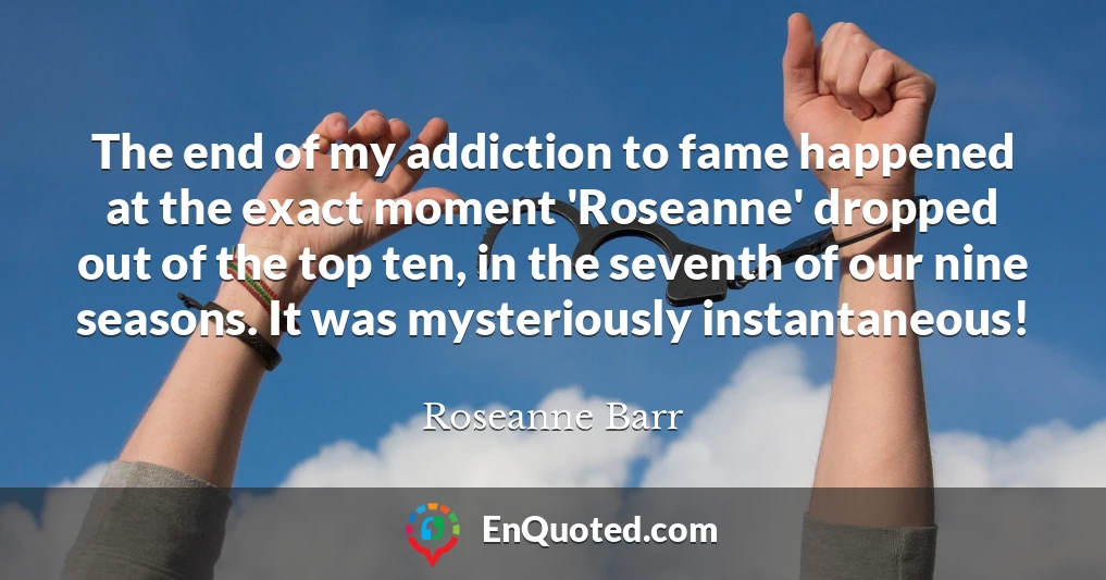 The end of my addiction to fame happened at the exact moment 'Roseanne' dropped out of the top ten, in the seventh of our nine seasons. It was mysteriously instantaneous!