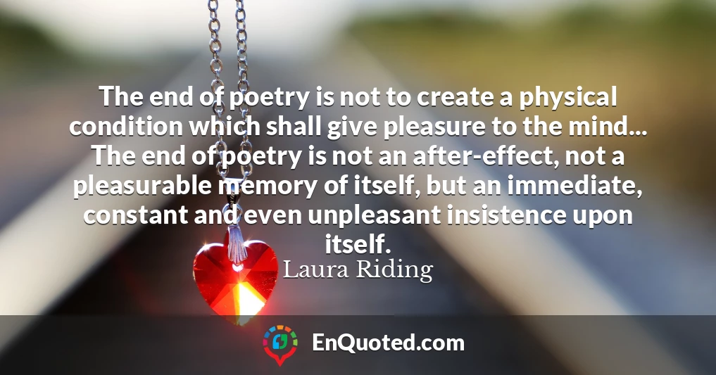 The end of poetry is not to create a physical condition which shall give pleasure to the mind... The end of poetry is not an after-effect, not a pleasurable memory of itself, but an immediate, constant and even unpleasant insistence upon itself.