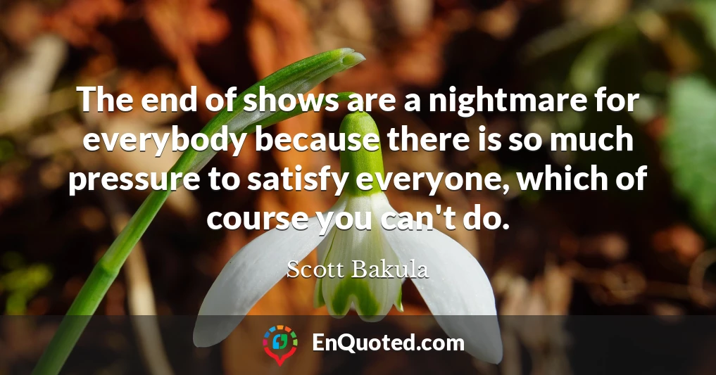 The end of shows are a nightmare for everybody because there is so much pressure to satisfy everyone, which of course you can't do.