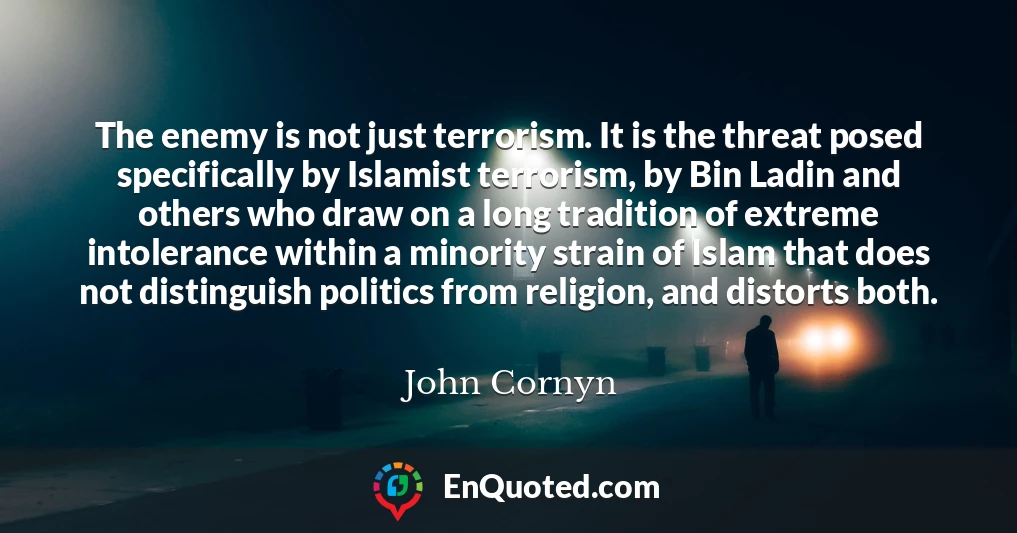 The enemy is not just terrorism. It is the threat posed specifically by Islamist terrorism, by Bin Ladin and others who draw on a long tradition of extreme intolerance within a minority strain of Islam that does not distinguish politics from religion, and distorts both.