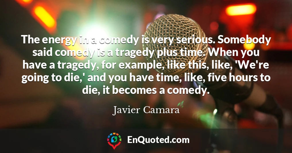 The energy in a comedy is very serious. Somebody said comedy is a tragedy plus time. When you have a tragedy, for example, like this, like, 'We're going to die,' and you have time, like, five hours to die, it becomes a comedy.