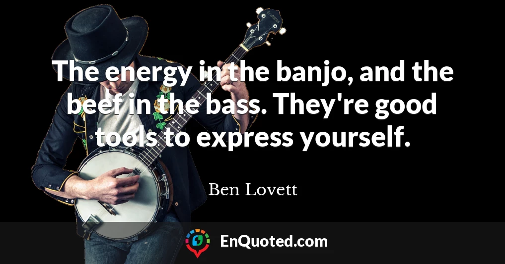 The energy in the banjo, and the beef in the bass. They're good tools to express yourself.