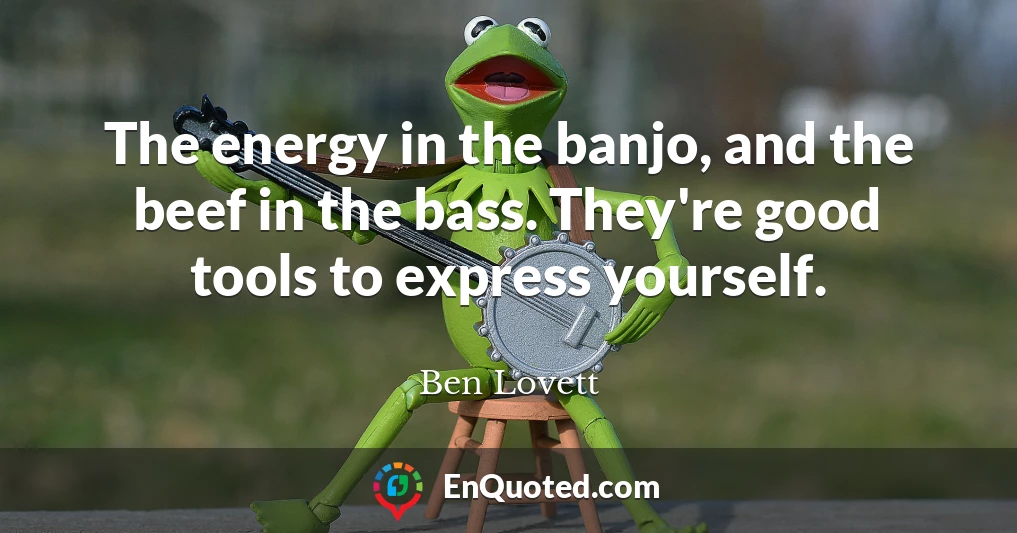 The energy in the banjo, and the beef in the bass. They're good tools to express yourself.