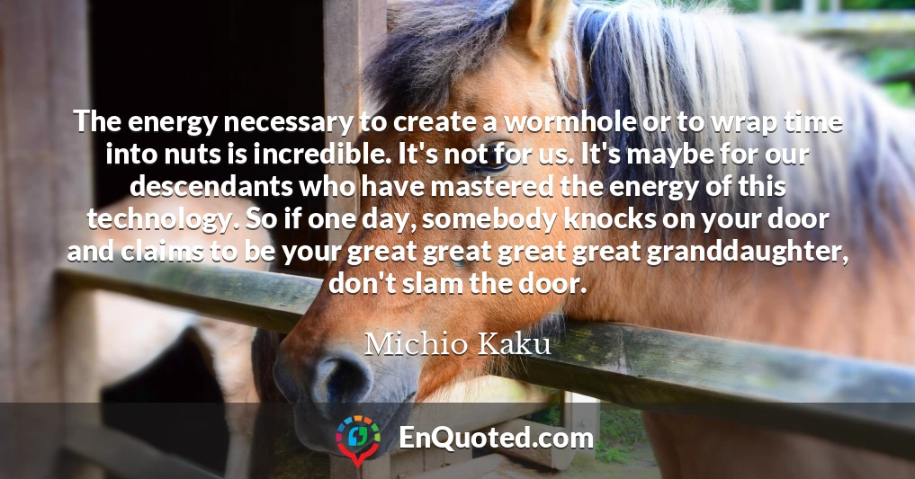 The energy necessary to create a wormhole or to wrap time into nuts is incredible. It's not for us. It's maybe for our descendants who have mastered the energy of this technology. So if one day, somebody knocks on your door and claims to be your great great great great granddaughter, don't slam the door.