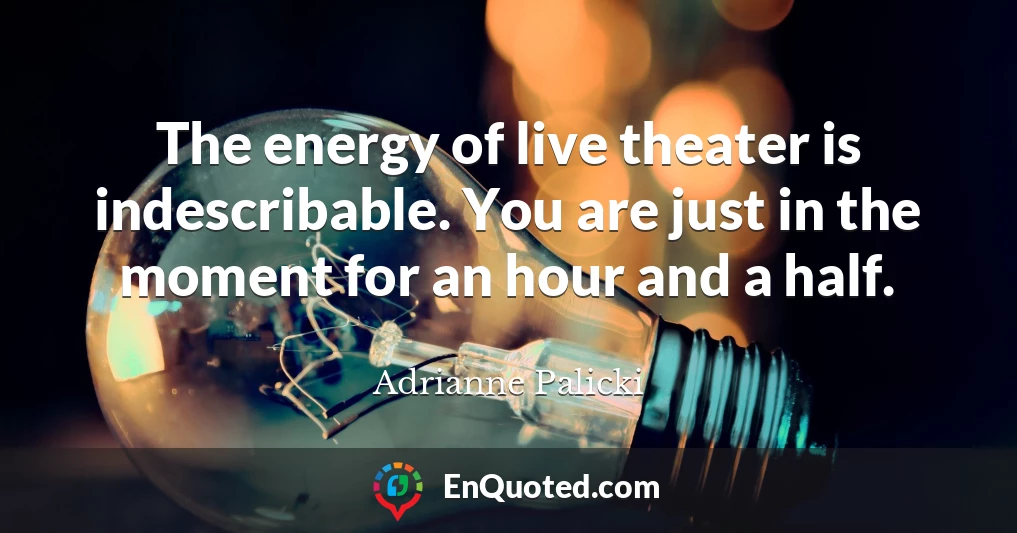 The energy of live theater is indescribable. You are just in the moment for an hour and a half.
