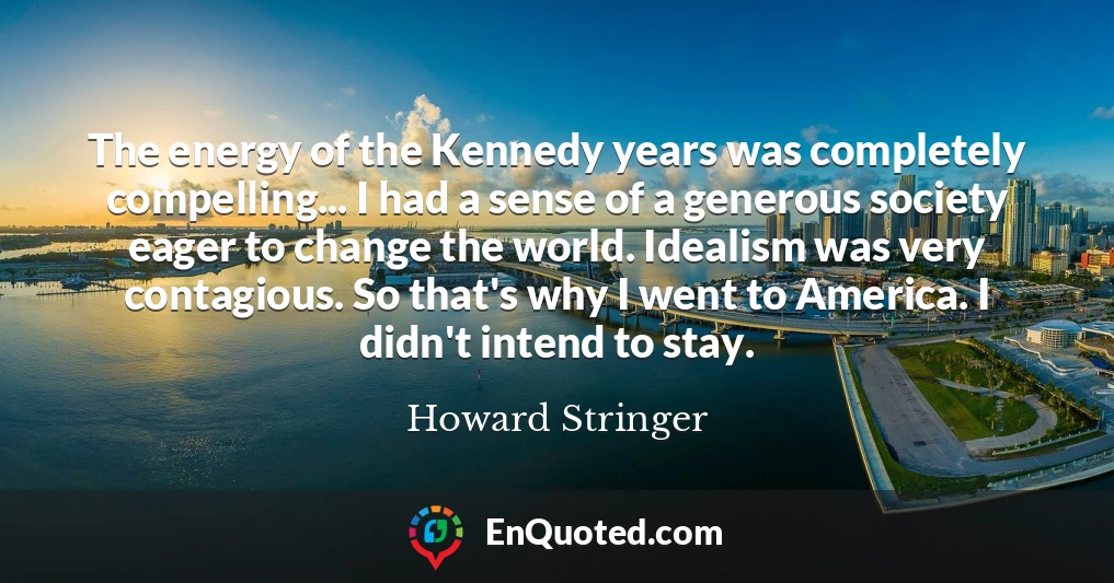 The energy of the Kennedy years was completely compelling... I had a sense of a generous society eager to change the world. Idealism was very contagious. So that's why I went to America. I didn't intend to stay.