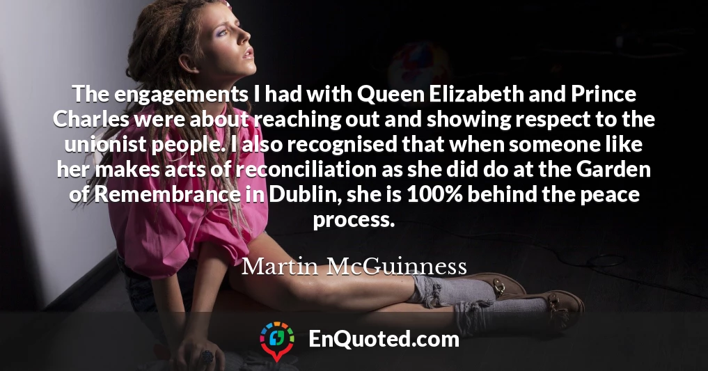 The engagements I had with Queen Elizabeth and Prince Charles were about reaching out and showing respect to the unionist people. I also recognised that when someone like her makes acts of reconciliation as she did do at the Garden of Remembrance in Dublin, she is 100% behind the peace process.