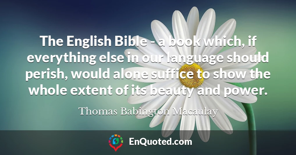 The English Bible - a book which, if everything else in our language should perish, would alone suffice to show the whole extent of its beauty and power.