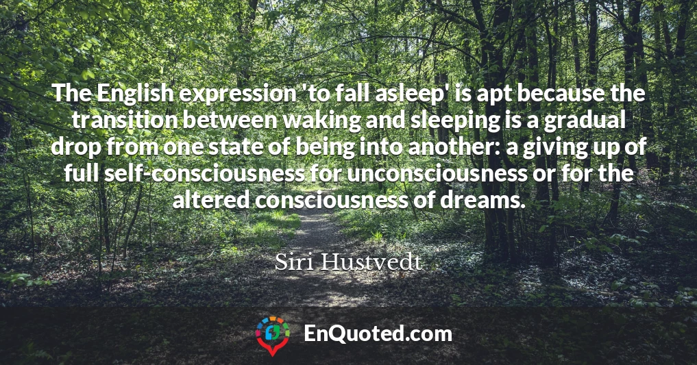 The English expression 'to fall asleep' is apt because the transition between waking and sleeping is a gradual drop from one state of being into another: a giving up of full self-consciousness for unconsciousness or for the altered consciousness of dreams.