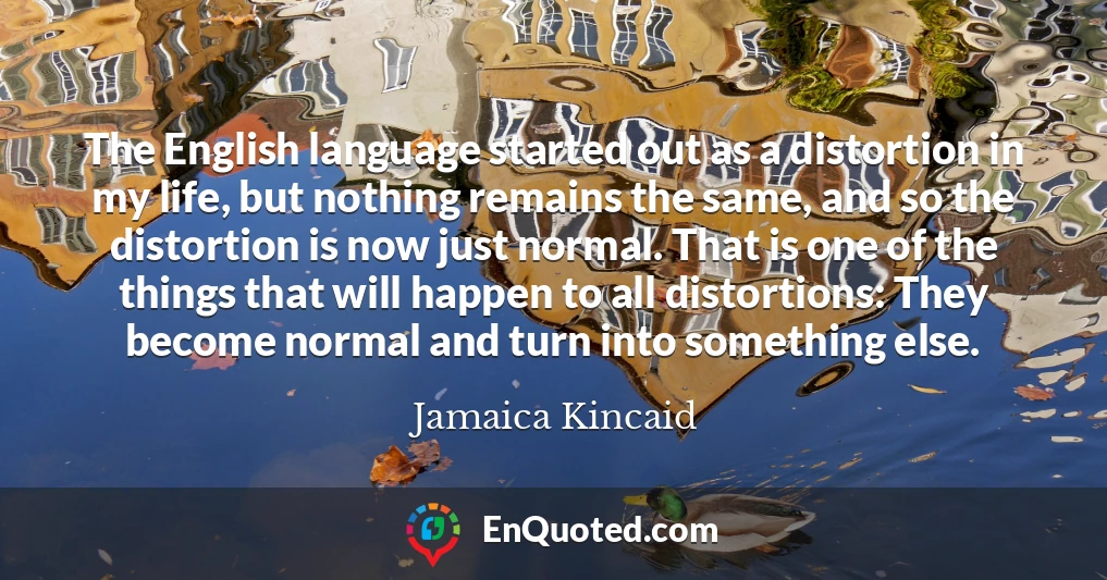 The English language started out as a distortion in my life, but nothing remains the same, and so the distortion is now just normal. That is one of the things that will happen to all distortions: They become normal and turn into something else.
