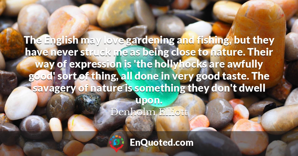 The English may love gardening and fishing, but they have never struck me as being close to nature. Their way of expression is 'the hollyhocks are awfully good' sort of thing, all done in very good taste. The savagery of nature is something they don't dwell upon.