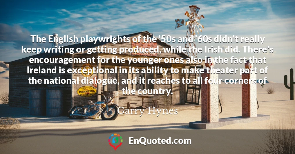 The English playwrights of the '50s and '60s didn't really keep writing or getting produced, while the Irish did. There's encouragement for the younger ones also in the fact that Ireland is exceptional in its ability to make theater part of the national dialogue, and it reaches to all four corners of the country.