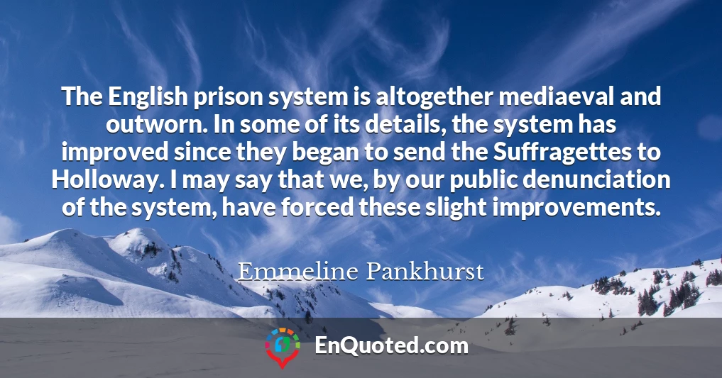 The English prison system is altogether mediaeval and outworn. In some of its details, the system has improved since they began to send the Suffragettes to Holloway. I may say that we, by our public denunciation of the system, have forced these slight improvements.