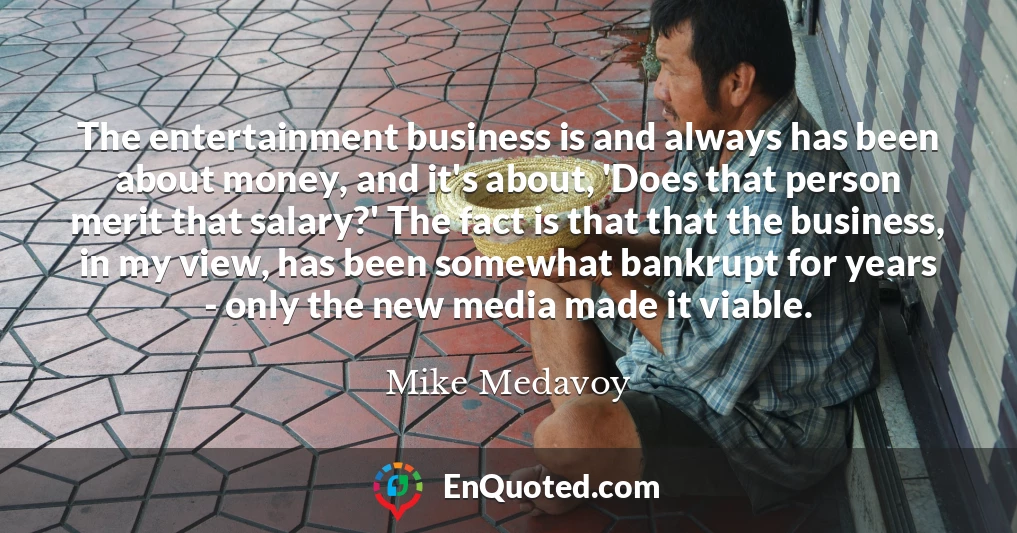 The entertainment business is and always has been about money, and it's about, 'Does that person merit that salary?' The fact is that that the business, in my view, has been somewhat bankrupt for years - only the new media made it viable.