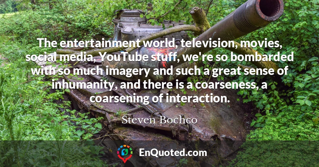 The entertainment world, television, movies, social media, YouTube stuff, we're so bombarded with so much imagery and such a great sense of inhumanity, and there is a coarseness, a coarsening of interaction.