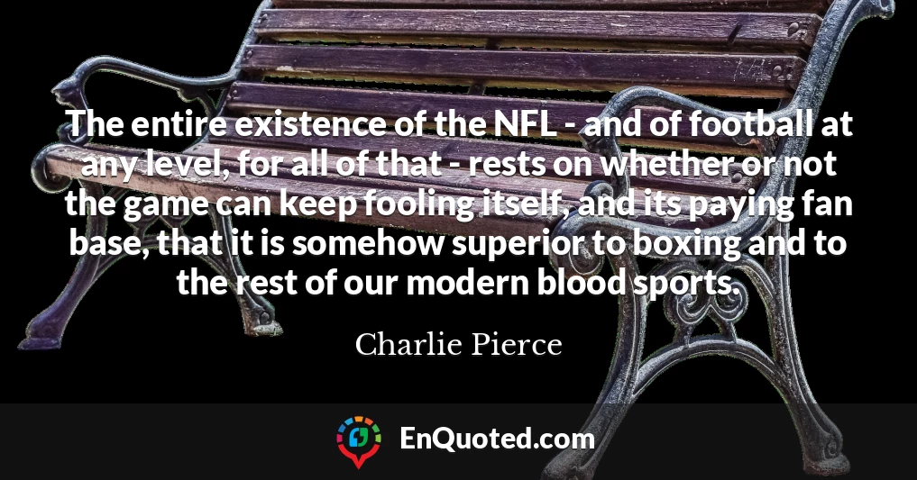 The entire existence of the NFL - and of football at any level, for all of that - rests on whether or not the game can keep fooling itself, and its paying fan base, that it is somehow superior to boxing and to the rest of our modern blood sports.