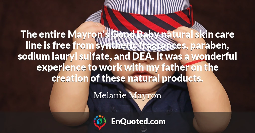 The entire Mayron's Good Baby natural skin care line is free from synthetic fragrances, paraben, sodium lauryl sulfate, and DEA. It was a wonderful experience to work with my father on the creation of these natural products.