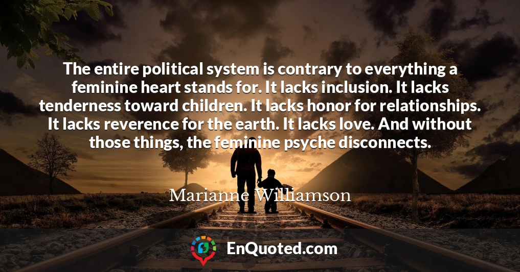 The entire political system is contrary to everything a feminine heart stands for. It lacks inclusion. It lacks tenderness toward children. It lacks honor for relationships. It lacks reverence for the earth. It lacks love. And without those things, the feminine psyche disconnects.
