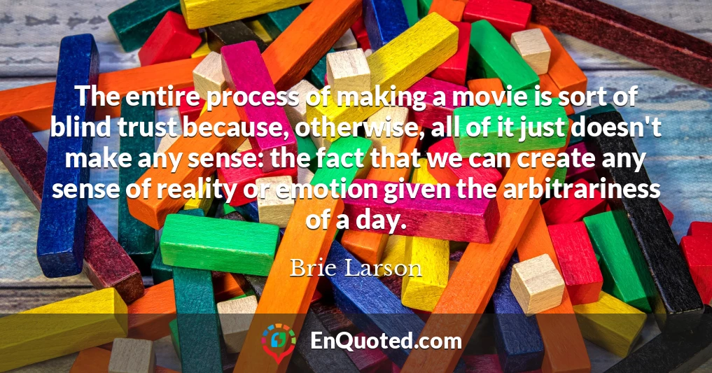 The entire process of making a movie is sort of blind trust because, otherwise, all of it just doesn't make any sense: the fact that we can create any sense of reality or emotion given the arbitrariness of a day.