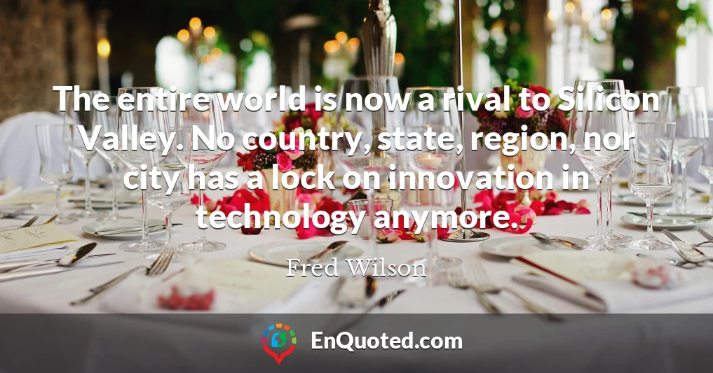 The entire world is now a rival to Silicon Valley. No country, state, region, nor city has a lock on innovation in technology anymore.