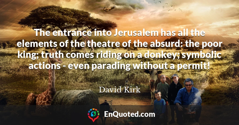 The entrance into Jerusalem has all the elements of the theatre of the absurd: the poor king; truth comes riding on a donkey; symbolic actions - even parading without a permit!