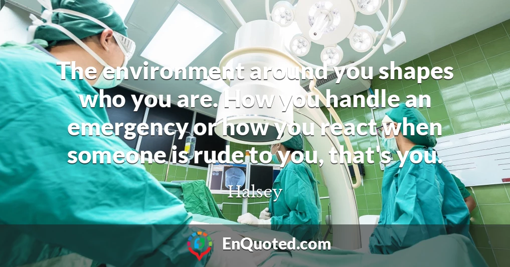 The environment around you shapes who you are. How you handle an emergency or how you react when someone is rude to you, that's you.