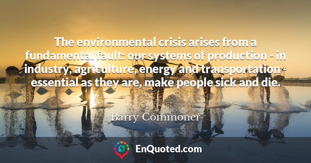 The environmental crisis arises from a fundamental fault: our systems of production - in industry, agriculture, energy and transportation - essential as they are, make people sick and die.