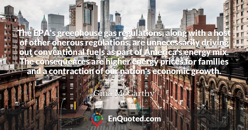 The EPA's greenhouse gas regulations, along with a host of other onerous regulations, are unnecessarily driving out conventional fuels as part of America's energy mix. The consequences are higher energy prices for families and a contraction of our nation's economic growth.
