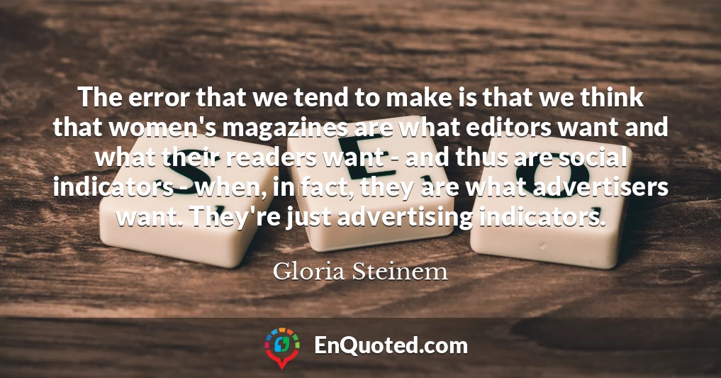 The error that we tend to make is that we think that women's magazines are what editors want and what their readers want - and thus are social indicators - when, in fact, they are what advertisers want. They're just advertising indicators.